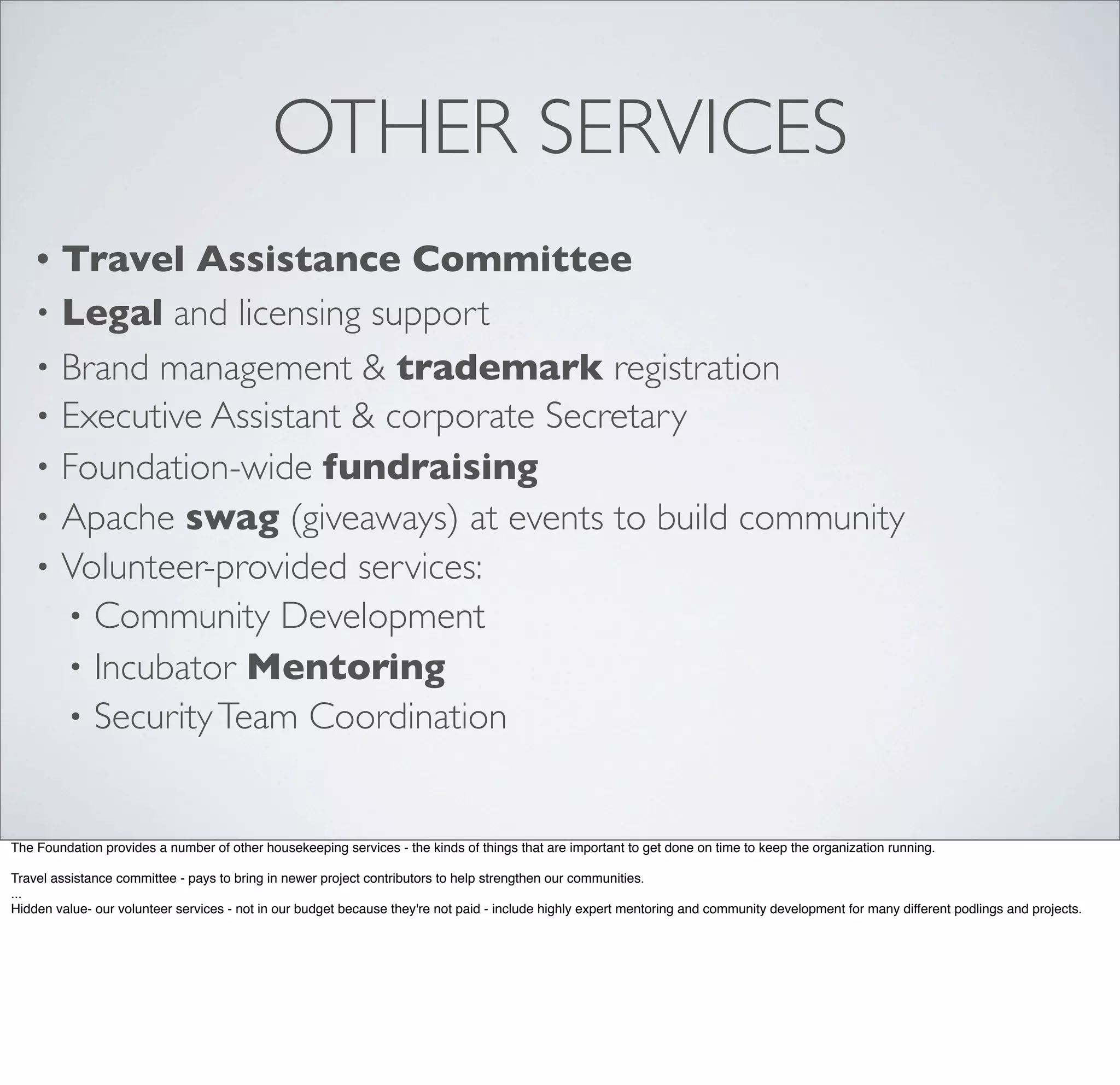 OTHER SERVICES
• Travel Assistance Committee
• Legal and licensing support
• Brand management & trademark registration
• Executive Assistant & corporate Secretary
• Foundation-wide fundraising
• Apache swag (giveaways) at events to build community
• Volunteer-provided services:
• Community Development
• Incubator Mentoring
• SecurityTeam Coordination
The Foundation provides a number of other housekeeping services - the kinds of things that are important to get done on time to keep the organization running.
Travel assistance committee - pays to bring in newer project contributors to help strengthen our communities.
...
Hidden value- our volunteer services - not in our budget because they're not paid - include highly expert mentoring and community development for many different podlings and projects.
 