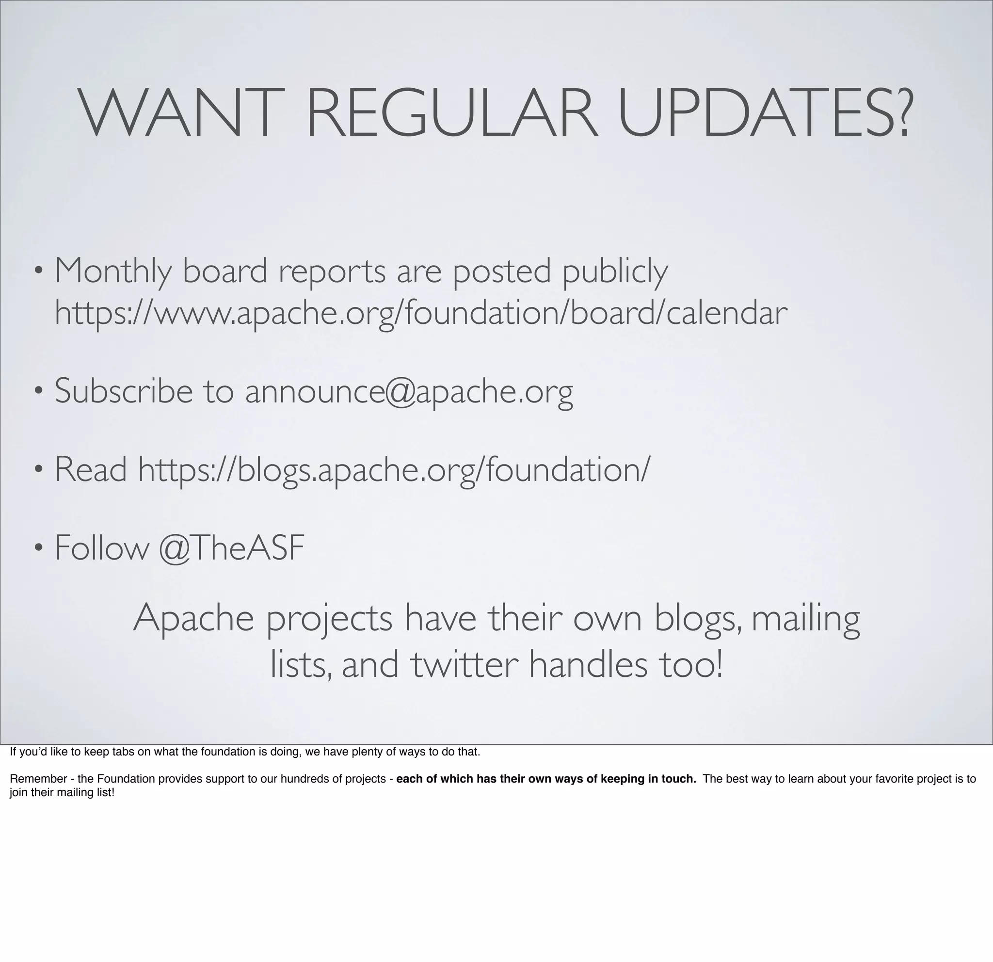 WANT REGULAR UPDATES?
• Monthly board reports are posted publicly
https://www.apache.org/foundation/board/calendar
• Subscribe to announce@apache.org
• Read https://blogs.apache.org/foundation/
• Follow @TheASF
Apache projects have their own blogs, mailing
lists, and twitter handles too!
If you’d like to keep tabs on what the foundation is doing, we have plenty of ways to do that.
Remember - the Foundation provides support to our hundreds of projects - each of which has their own ways of keeping in touch. The best way to learn about your favorite project is to
join their mailing list!
 