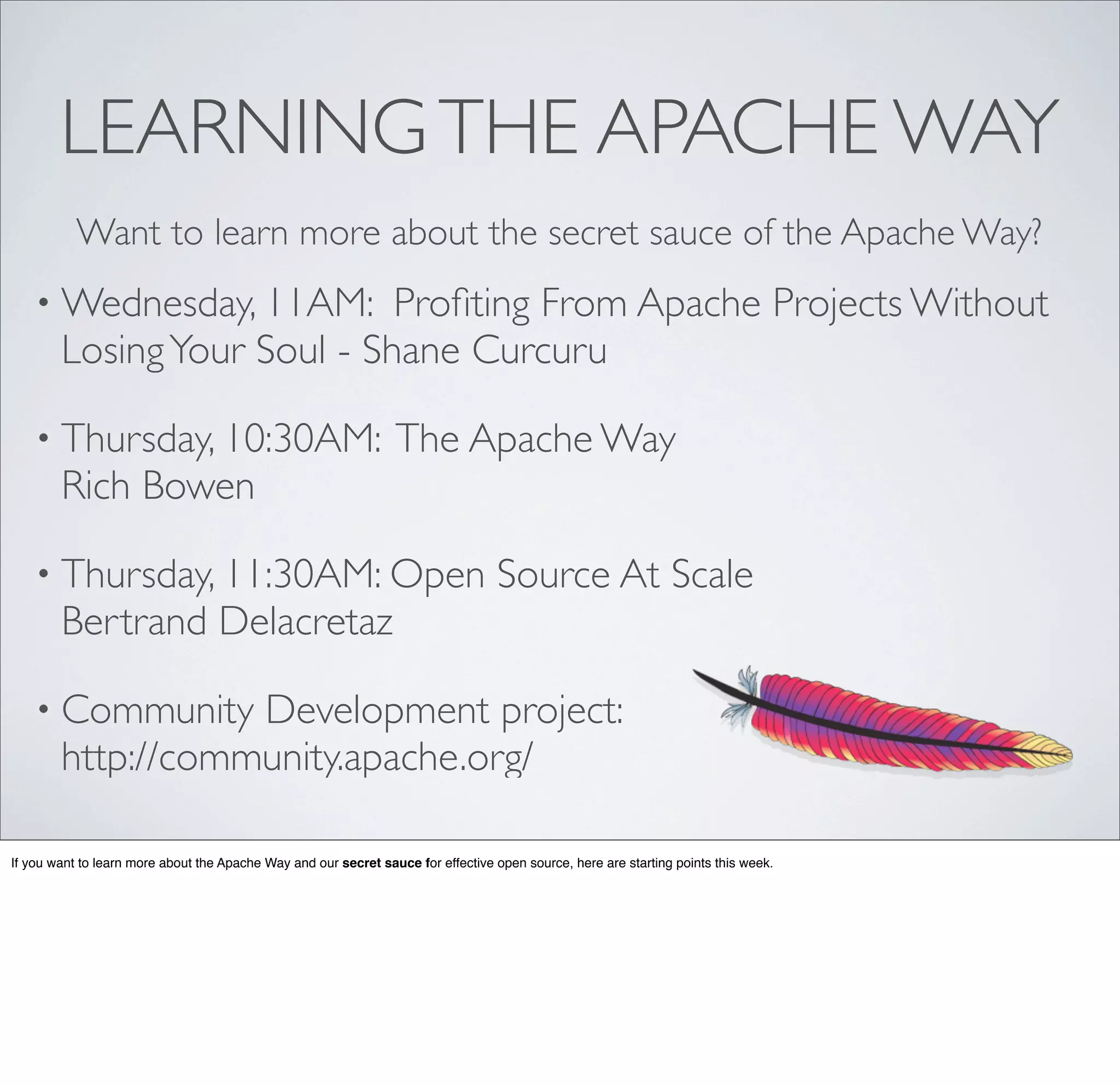 • Wednesday, 11AM: Proﬁting From Apache Projects Without
LosingYour Soul - Shane Curcuru
• Thursday, 10:30AM: The Apache Way
Rich Bowen
• Thursday, 11:30AM: Open Source At Scale
Bertrand Delacretaz
• Community Development project:
http://community.apache.org/
LEARNINGTHE APACHE WAY
Want to learn more about the secret sauce of the Apache Way?
If you want to learn more about the Apache Way and our secret sauce for effective open source, here are starting points this week.
 