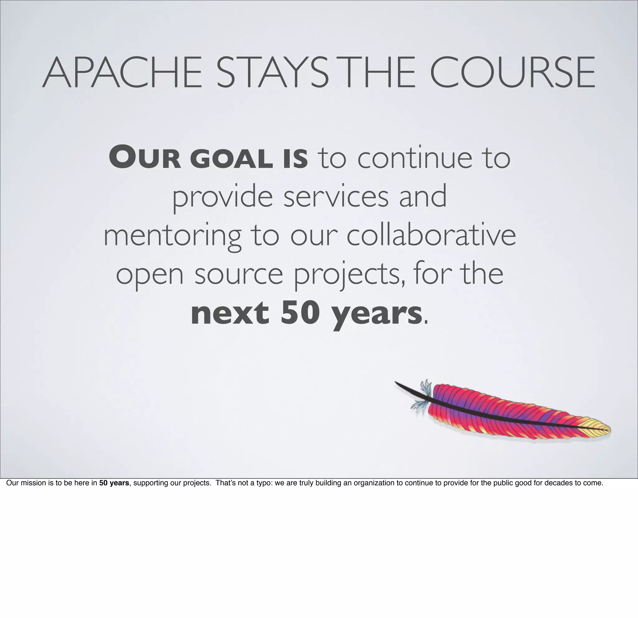 APACHE STAYSTHE COURSE
OUR GOAL IS to continue to
provide services and
mentoring to our collaborative
open source projects, for the
next 50 years.
Our mission is to be here in 50 years, supporting our projects. That’s not a typo: we are truly building an organization to continue to provide for the public good for decades to come.
 
