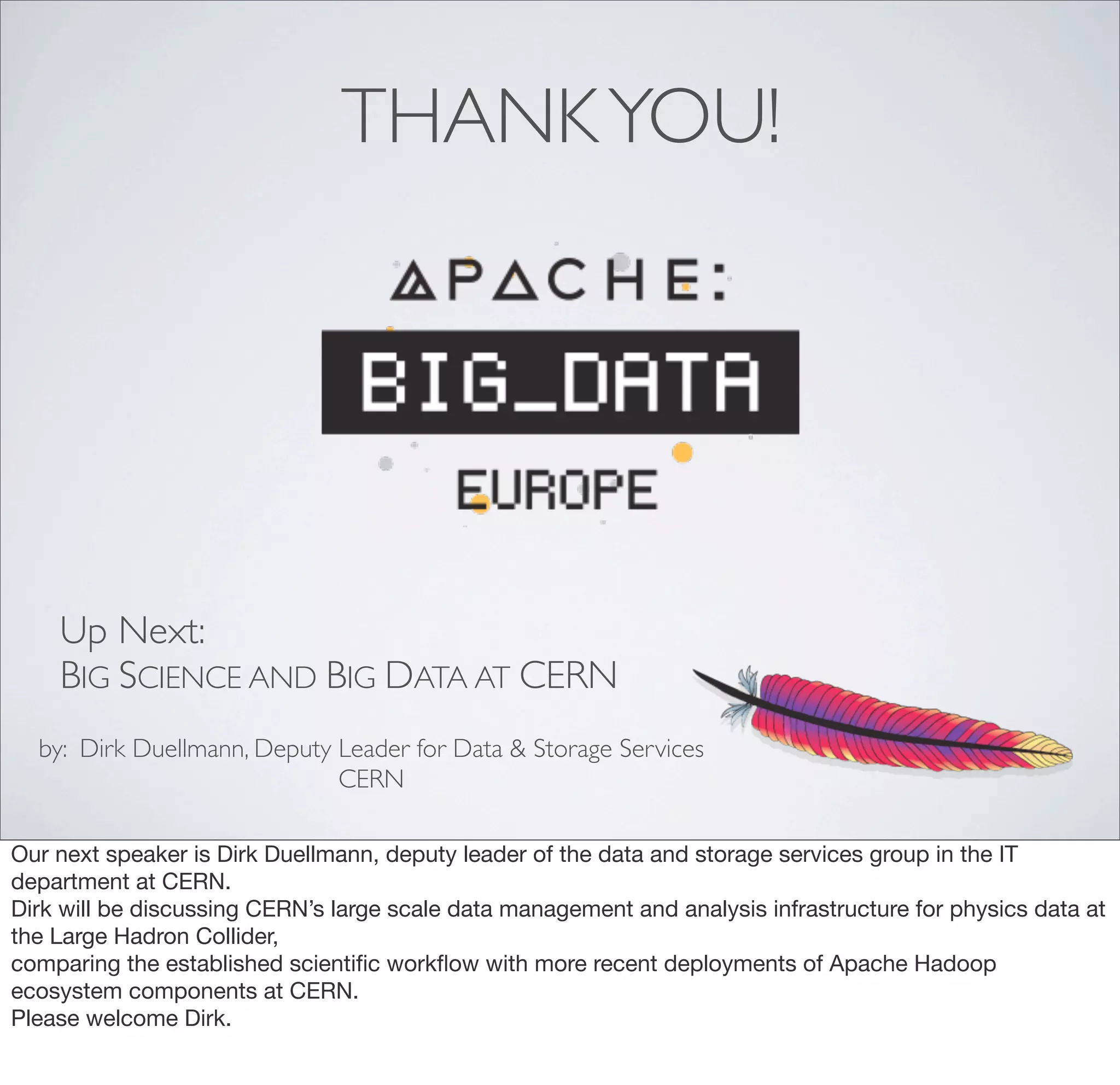THANKYOU!
by: Dirk Duellmann, Deputy Leader for Data & Storage Services
CERN
Up Next:
BIG SCIENCE AND BIG DATA AT CERN
Our next speaker is Dirk Duellmann, deputy leader of the data and storage services group in the IT
department at CERN.
Dirk will be discussing CERN’s large scale data management and analysis infrastructure for physics data at
the Large Hadron Collider,
comparing the established scientiﬁc workﬂow with more recent deployments of Apache Hadoop
ecosystem components at CERN.
Please welcome Dirk.
 