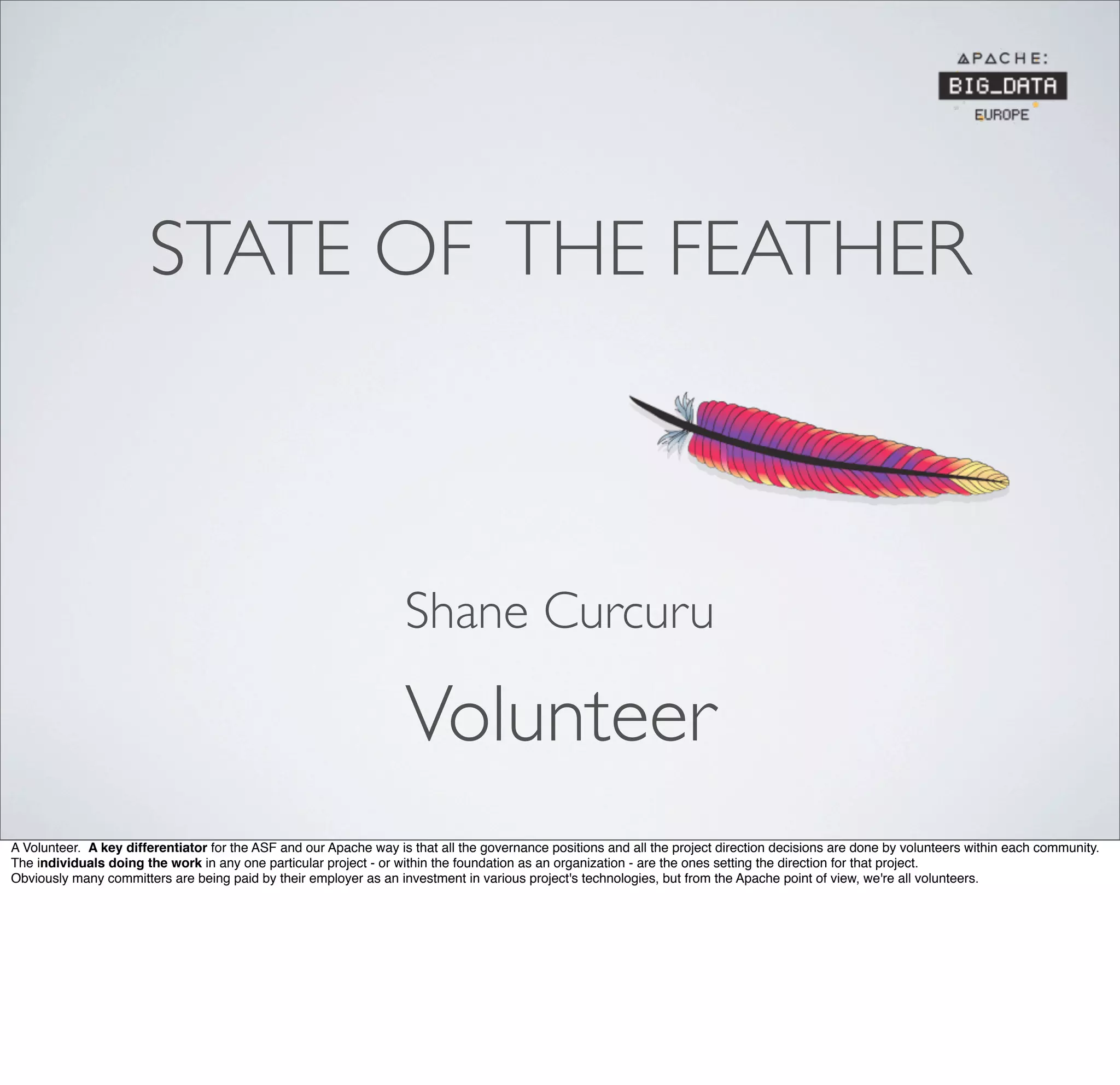 STATE OF THE FEATHER
Volunteer
Shane Curcuru
A Volunteer. A key differentiator for the ASF and our Apache way is that all the governance positions and all the project direction decisions are done by volunteers within each community.
The individuals doing the work in any one particular project - or within the foundation as an organization - are the ones setting the direction for that project.
Obviously many committers are being paid by their employer as an investment in various project's technologies, but from the Apache point of view, we're all volunteers.
 