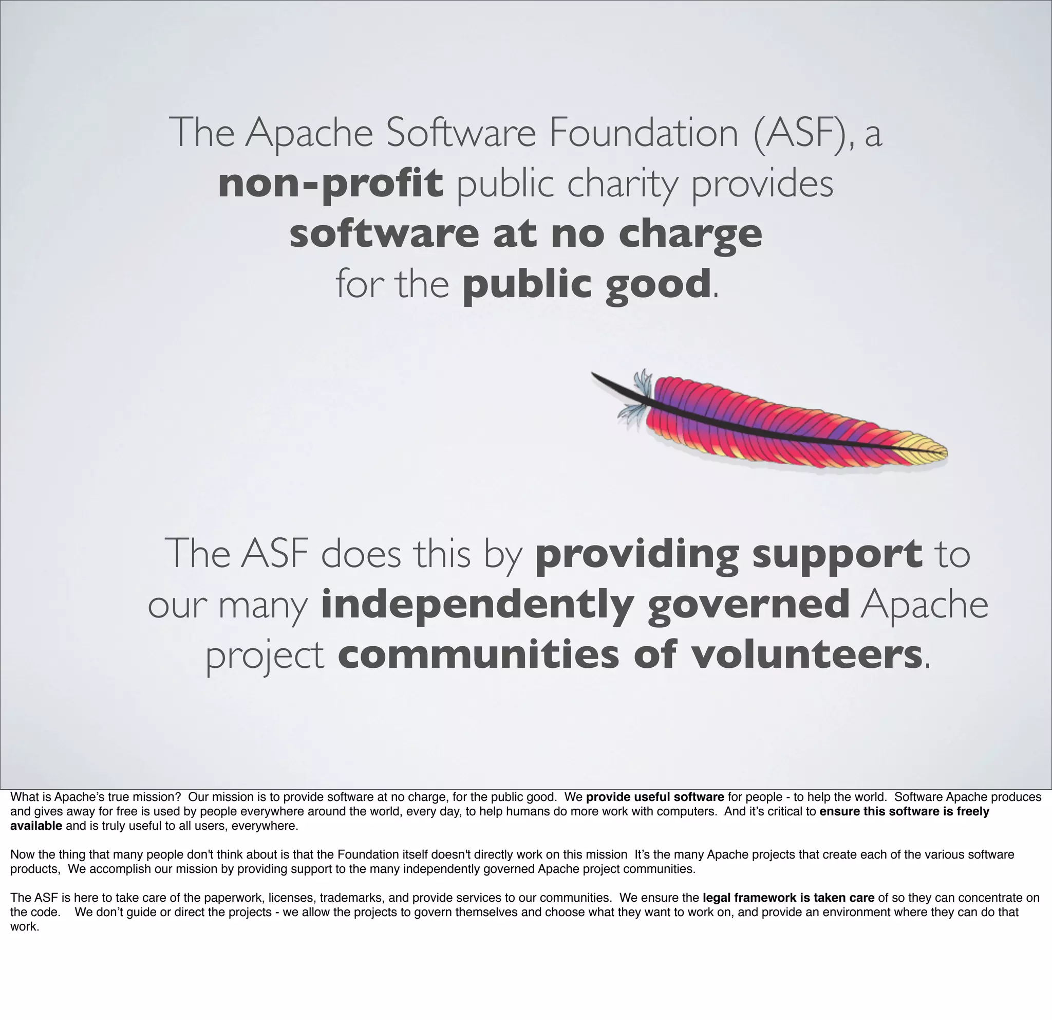 The Apache Software Foundation (ASF), a
non-proﬁt public charity provides
software at no charge
for the public good.
The ASF does this by providing support to
our many independently governed Apache
project communities of volunteers.
What is Apache’s true mission? Our mission is to provide software at no charge, for the public good. We provide useful software for people - to help the world. Software Apache produces
and gives away for free is used by people everywhere around the world, every day, to help humans do more work with computers. And it’s critical to ensure this software is freely
available and is truly useful to all users, everywhere.
Now the thing that many people don't think about is that the Foundation itself doesn't directly work on this mission It’s the many Apache projects that create each of the various software
products, We accomplish our mission by providing support to the many independently governed Apache project communities.
The ASF is here to take care of the paperwork, licenses, trademarks, and provide services to our communities. We ensure the legal framework is taken care of so they can concentrate on
the code. We don’t guide or direct the projects - we allow the projects to govern themselves and choose what they want to work on, and provide an environment where they can do that
work.
 