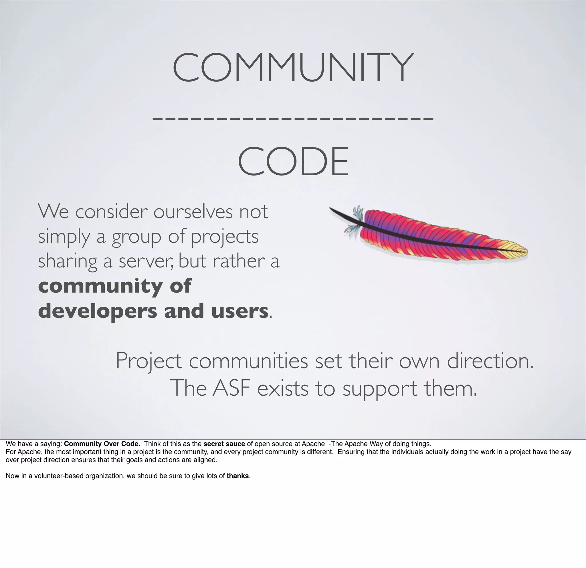 COMMUNITY
----------------------
CODE
We consider ourselves not
simply a group of projects
sharing a server, but rather a
community of
developers and users.
Project communities set their own direction.
The ASF exists to support them.
We have a saying: Community Over Code. Think of this as the secret sauce of open source at Apache -The Apache Way of doing things.
For Apache, the most important thing in a project is the community, and every project community is different. Ensuring that the individuals actually doing the work in a project have the say
over project direction ensures that their goals and actions are aligned.
Now in a volunteer-based organization, we should be sure to give lots of thanks.
 