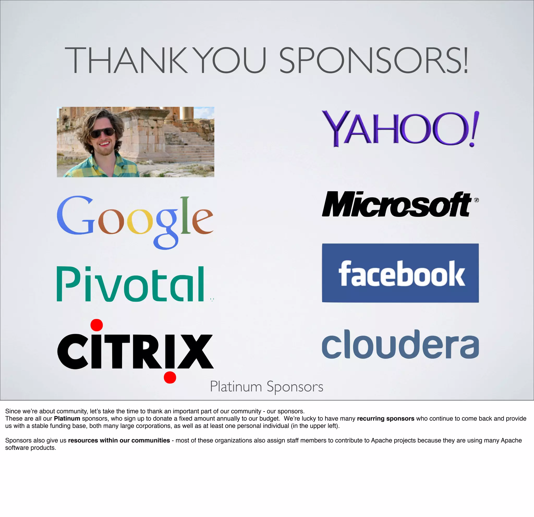 THANKYOU SPONSORS!
Platinum Sponsors
Since we’re about community, let’s take the time to thank an important part of our community - our sponsors.
These are all our Platinum sponsors, who sign up to donate a ﬁxed amount annually to our budget. We’re lucky to have many recurring sponsors who continue to come back and provide
us with a stable funding base, both many large corporations, as well as at least one personal individual (in the upper left).
Sponsors also give us resources within our communities - most of these organizations also assign staff members to contribute to Apache projects because they are using many Apache
software products.
 