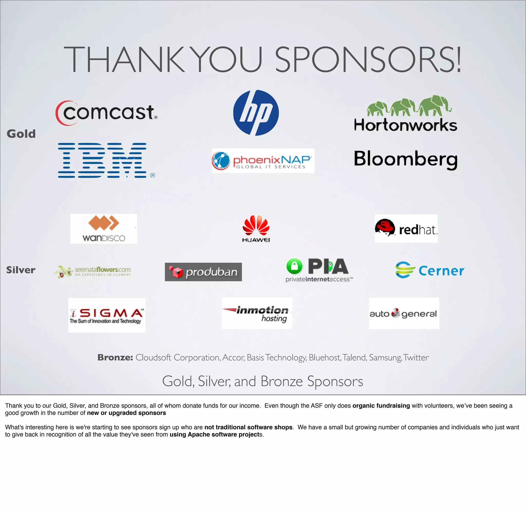 THANKYOU SPONSORS!
Gold, Silver, and Bronze Sponsors
Bronze: Cloudsoft Corporation,Accor, BasisTechnology, Bluehost,Talend, Samsung,Twitter
Gold
Silver
Thank you to our Gold, Silver, and Bronze sponsors, all of whom donate funds for our income. Even though the ASF only does organic fundraising with volunteers, we’ve been seeing a
good growth in the number of new or upgraded sponsors
What's interesting here is we're starting to see sponsors sign up who are not traditional software shops. We have a small but growing number of companies and individuals who just want
to give back in recognition of all the value they've seen from using Apache software projects.
 