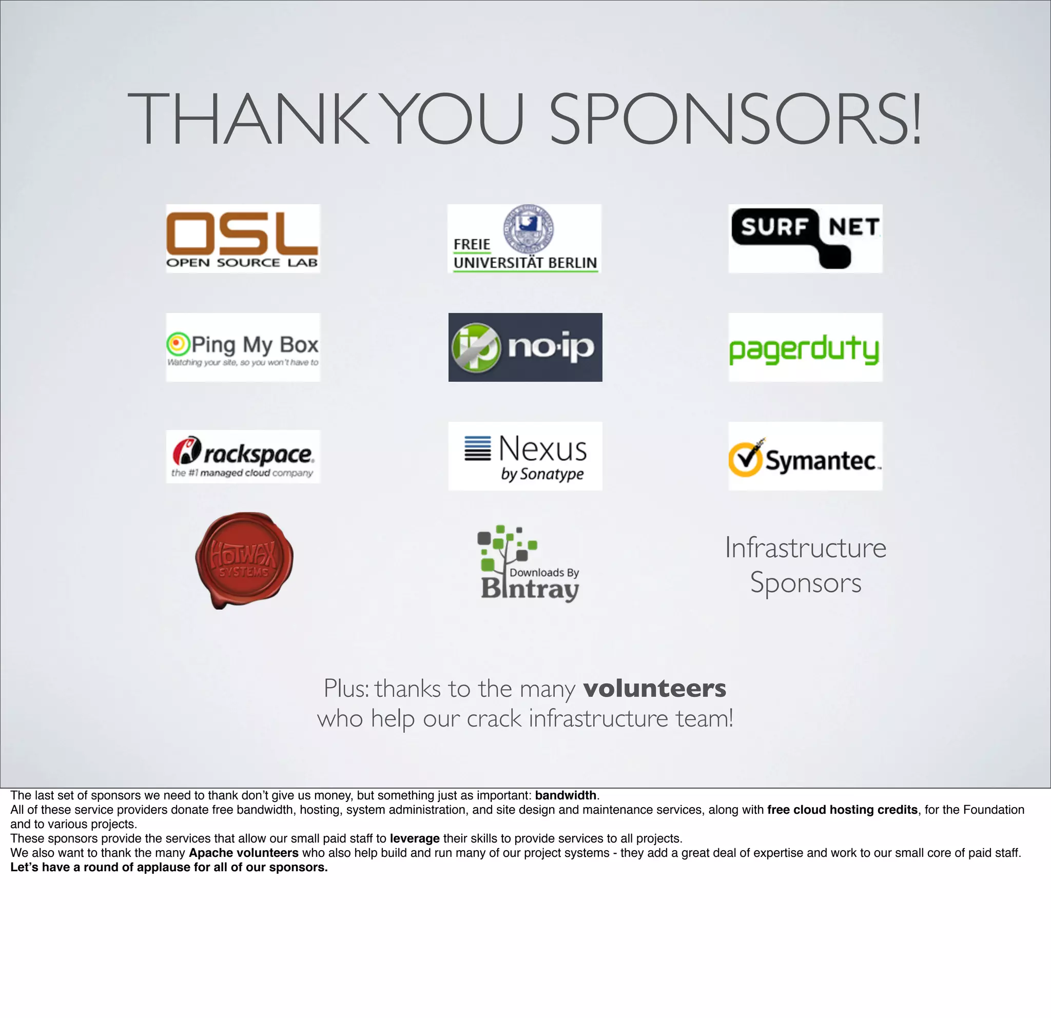 THANKYOU SPONSORS!
Infrastructure
Sponsors
Plus: thanks to the many volunteers
who help our crack infrastructure team!
The last set of sponsors we need to thank don’t give us money, but something just as important: bandwidth.
All of these service providers donate free bandwidth, hosting, system administration, and site design and maintenance services, along with free cloud hosting credits, for the Foundation
and to various projects.
These sponsors provide the services that allow our small paid staff to leverage their skills to provide services to all projects.
We also want to thank the many Apache volunteers who also help build and run many of our project systems - they add a great deal of expertise and work to our small core of paid staff.
Let’s have a round of applause for all of our sponsors.
 