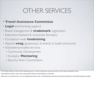 OTHER SERVICES
• Travel Assistance Committee
• Legal and licensing support
• Brand management & trademark registration
• Executive Assistant & corporate Secretary
• Foundation-wide fundraising
• Apache swag (giveaways) at events to build community
• Volunteer-provided services:
• Community Development
• Incubator Mentoring
• SecurityTeam Coordination
The Foundation provides a number of other housekeeping services - the kinds of things that are important to get done on time to keep the organization running.
Travel assistance committee - pays to bring in newer project contributors to help strengthen our communities.
...
Hidden value- our volunteer services - not in our budget because they're not paid - include highly expert mentoring and community development for many different podlings and projects.
 
