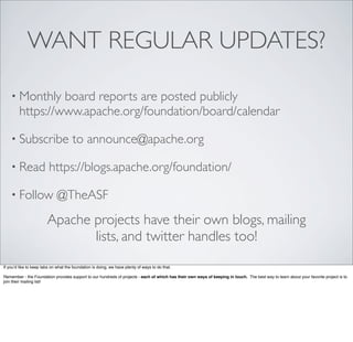 WANT REGULAR UPDATES?
• Monthly board reports are posted publicly
https://www.apache.org/foundation/board/calendar
• Subscribe to announce@apache.org
• Read https://blogs.apache.org/foundation/
• Follow @TheASF
Apache projects have their own blogs, mailing
lists, and twitter handles too!
If you’d like to keep tabs on what the foundation is doing, we have plenty of ways to do that.
Remember - the Foundation provides support to our hundreds of projects - each of which has their own ways of keeping in touch. The best way to learn about your favorite project is to
join their mailing list!
 
