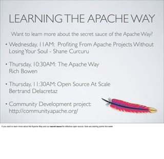 • Wednesday, 11AM: Proﬁting From Apache Projects Without
LosingYour Soul - Shane Curcuru
• Thursday, 10:30AM: The Apache Way
Rich Bowen
• Thursday, 11:30AM: Open Source At Scale
Bertrand Delacretaz
• Community Development project:
http://community.apache.org/
LEARNINGTHE APACHE WAY
Want to learn more about the secret sauce of the Apache Way?
If you want to learn more about the Apache Way and our secret sauce for effective open source, here are starting points this week.
 