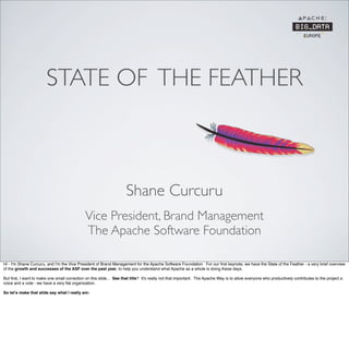 STATE OF THE FEATHER
Vice President, Brand Management
The Apache Software Foundation
Shane Curcuru
Hi - I'm Shane Curcuru, and I'm the Vice President of Brand Management for the Apache Software Foundation. For our ﬁrst keynote, we have the State of the Feather - a very brief overview
of the growth and successes of the ASF over the past year, to help you understand what Apache as a whole is doing these days.
But ﬁrst, I want to make one small correction on this slide... See that title? It's really not that important. The Apache Way is to allow everyone who productively contributes to the project a
voice and a vote - we have a very ﬂat organization.
So let’s make that slide say what I really am:
 