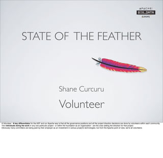 STATE OF THE FEATHER
Volunteer
Shane Curcuru
A Volunteer. A key differentiator for the ASF and our Apache way is that all the governance positions and all the project direction decisions are done by volunteers within each community.
The individuals doing the work in any one particular project - or within the foundation as an organization - are the ones setting the direction for that project.
Obviously many committers are being paid by their employer as an investment in various project's technologies, but from the Apache point of view, we're all volunteers.
 