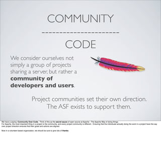 COMMUNITY
----------------------
CODE
We consider ourselves not
simply a group of projects
sharing a server, but rather a
community of
developers and users.
Project communities set their own direction.
The ASF exists to support them.
We have a saying: Community Over Code. Think of this as the secret sauce of open source at Apache -The Apache Way of doing things.
For Apache, the most important thing in a project is the community, and every project community is different. Ensuring that the individuals actually doing the work in a project have the say
over project direction ensures that their goals and actions are aligned.
Now in a volunteer-based organization, we should be sure to give lots of thanks.
 