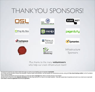 THANKYOU SPONSORS!
Infrastructure
Sponsors
Plus: thanks to the many volunteers
who help our crack infrastructure team!
The last set of sponsors we need to thank don’t give us money, but something just as important: bandwidth.
All of these service providers donate free bandwidth, hosting, system administration, and site design and maintenance services, along with free cloud hosting credits, for the Foundation
and to various projects.
These sponsors provide the services that allow our small paid staff to leverage their skills to provide services to all projects.
We also want to thank the many Apache volunteers who also help build and run many of our project systems - they add a great deal of expertise and work to our small core of paid staff.
Let’s have a round of applause for all of our sponsors.
 