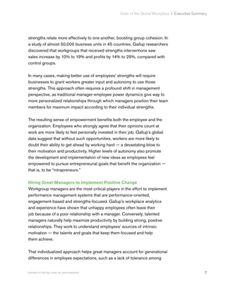 7Copyright © 2017 Gallup, Inc. All rights reserved.
State of the Global Workplace﻿ | Executive Summary
strengths relate more effectively to one another, boosting group cohesion. In
a study of almost 50,000 business units in 45 countries, Gallup researchers
discovered that workgroups that received strengths interventions saw
sales increase by 10% to 19% and profits by 14% to 29%, compared with
control groups.
In many cases, making better use of employees’ strengths will require
businesses to grant workers greater input and autonomy to use those
strengths. This approach often requires a profound shift in management
perspective, as traditional manager-employee power dynamics give way to
more personalized relationships through which managers position their team
members for maximum impact according to their individual strengths.
The resulting sense of empowerment benefits both the employee and the
organization. Employees who strongly agree that their opinions count at
work are more likely to feel personally invested in their job. Gallup’s global
data suggest that without such opportunities, workers are more likely to
doubt their ability to get ahead by working hard — a devastating blow to
their motivation and productivity. Higher levels of autonomy also promote
the development and implementation of new ideas as employees feel
empowered to pursue entrepreneurial goals that benefit the organization —
that is, to be “intrapreneurs.”
Hiring Great Managers to Implement Positive Change
Workgroup managers are the most critical players in the effort to implement
performance management systems that are performance-oriented,
engagement-based and strengths-focused. Gallup’s workplace analytics
and experience have shown that unhappy employees often leave their
job because of a poor relationship with a manager. Conversely, talented
managers naturally help maximize productivity by building strong, positive
relationships. They work to understand employees’ sources of intrinsic
motivation — the talents and goals that keep them focused and help
them achieve.
That individualized approach helps great managers account for generational
differences in employee expectations, such as a lack of tolerance among
 