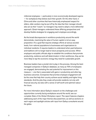 8 Copyright © 2017 Gallup, Inc. All rights reserved.
State of the Global Workplace﻿ | Executive Summary
millennial employees — particularly in more economically developed regions
— for workplaces they believe stunt their growth. On the other hand, in
China and other countries that have historically emphasized respect for
elders, older workers may be put off by the idea that their manager should
also act as their “coach,” so managers may need to adopt a more deferential
approach. Great managers understand these differing perspectives and
develop flexible strategies for engaging each employee accordingly.
As the broad discrepancies in workforce productivity around the world
demonstrate, maximizing the value of human capital is not an easy
proposition. It’s a goal that requires strategic efforts at various societal
levels, from national populations to businesses and organizations to
individual residents. It requires leaders to understand when past behaviors
and traditions will no longer lead to future prosperity and success. When
employers and public officials align to establish the conditions that promote
productivity, resilience and self-determination in their workforces, they are far
more likely to tap the economic energy they need for sustainable growth.
Business leaders have a pivotal role to play in this process. Among the best-
managed companies in Gallup’s database, as many as 70% of employees
are engaged, demonstrating the vast potential for improvement on this
measure — one that is associated with gains in productivity and other key
business outcomes. Companies that prioritize employee engagement will
be the ones that help their country achieve social stability and higher living
standards. And the jobs they create will provide residents not only with
financial security, but also with a sense of self-worth and optimism about
the future.
For more information about Gallup’s research on the challenges and
opportunities currently facing workplaces around the world, see our
complete State of the Global Workplace report. The report features chapters
addressing each of the major themes discussed here, as well as sections on
each region and spotlight articles with input from Gallup consultants around
the globe.
 
