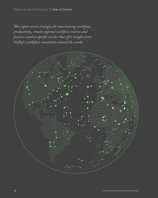 10 Copyright © 2017 Gallup, Inc. All rights reserved.
This report covers strategies for maximizing workplace
productivity, reveals regional workforce metrics and
features country-specific articles that offer insights from
Gallup’s workplace consultants around the world.
State of the Global Workplace  |  Table of Contents
 