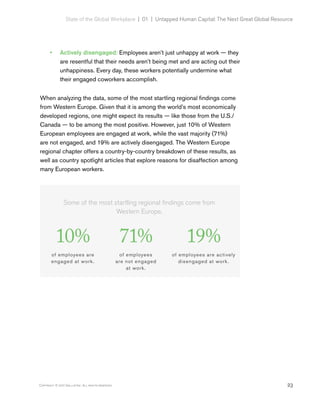 23Copyright © 2017 Gallup, Inc. All rights reserved.
State of the Global Workplace | 01  |  Untapped Human Capital: The Next Great Global Resource
•• Actively disengaged: Employees aren’t just unhappy at work — they
are resentful that their needs aren’t being met and are acting out their
unhappiness. Every day, these workers potentially undermine what
their engaged coworkers accomplish.
When analyzing the data, some of the most startling regional findings come
from Western Europe. Given that it is among the world’s most economically
developed regions, one might expect its results — like those from the U.S./
Canada — to be among the most positive. However, just 10% of Western
European employees are engaged at work, while the vast majority (71%)
are not engaged, and 19% are actively disengaged. The Western Europe
regional chapter offers a country-by-country breakdown of these results, as
well as country spotlight articles that explore reasons for disaffection among
many European workers.
Some of the most startling regional findings come from
Western Europe.
10%
of employees are
engaged at work.
71%
of employees
are not engaged
at work.
19%
of employees are actively
disengaged at work.
 