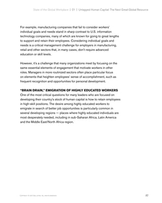 27Copyright © 2017 Gallup, Inc. All rights reserved.
State of the Global Workplace | 01  |  Untapped Human Capital: The Next Great Global Resource
For example, manufacturing companies that fail to consider workers’
individual goals and needs stand in sharp contrast to U.S. information
technology companies, many of which are known for going to great lengths
to support and retain their employees. Considering individual goals and
needs is a critical management challenge for employers in manufacturing,
retail and other sectors that, in many cases, don’t require advanced
education or skill levels.
However, it’s a challenge that many organizations meet by focusing on the
same essential elements of engagement that motivate workers in other
roles. Managers in more routinized sectors often place particular focus
on elements that heighten employees’ sense of accomplishment, such as
frequent recognition and opportunities for personal development.
“BRAIN DRAIN,” EMIGRATION OF HIGHLY EDUCATED WORKERS
One of the most critical questions for many leaders who are focused on
developing their country’s stock of human capital is how to retain employees
in high-skill positions. The desire among highly educated workers to
emigrate in search of better job opportunities is particularly common in
several developing regions — places where highly educated individuals are
most desperately needed, including in sub-Saharan Africa, Latin America
and the Middle East/North Africa region.
 
