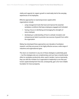 30 Copyright © 2017 Gallup, Inc. All rights reserved.
State of the Global Workplace | 01  |  Untapped Human Capital: The Next Great Global Resource
vitality and capacity for organic growth is inextricably tied to the everyday
experiences of its employees.
Effective approaches to maximizing human capital within
organizations include:
1.	 using management tools that track and improve the essential
workplace conditions that keep employees engaged and motivated
2.	 having a focus on identifying and leveraging the strengths of
every employee
3.	 developing an understanding of how to cultivate innovation and
entrepreneurial talent to promote new sources of growth from within
the organization
Gallup has developed these approaches over decades of workplace
research, and they are proven to be highly effective across a wide range of
industries and organizational types.
The return on investment in any one of these strategies is potentially great
— but the strategies also are complementary and can have a transformative
effect on workplace productivity when used in tandem. Just as importantly,
they can shift the mindset of an organization’s leadership to one that puts
human capital development first and, consequently, gain a far more reliable
foundation for future prosperity.
 