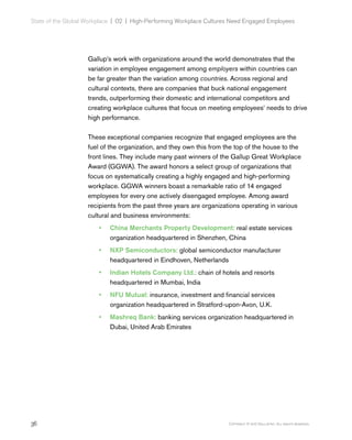 36 Copyright © 2017 Gallup, Inc. All rights reserved.
State of the Global Workplace | 02  |  High-Performing Workplace Cultures Need Engaged Employees
Gallup’s work with organizations around the world demonstrates that the
variation in employee engagement among employers within countries can
be far greater than the variation among countries. Across regional and
cultural contexts, there are companies that buck national engagement
trends, outperforming their domestic and international competitors and
creating workplace cultures that focus on meeting employees’ needs to drive
high performance.
These exceptional companies recognize that engaged employees are the
fuel of the organization, and they own this from the top of the house to the
front lines. They include many past winners of the Gallup Great Workplace
Award (GGWA). The award honors a select group of organizations that
focus on systematically creating a highly engaged and high-performing
workplace. GGWA winners boast a remarkable ratio of 14 engaged
employees for every one actively disengaged employee. Among award
recipients from the past three years are organizations operating in various
cultural and business environments:
•• China Merchants Property Development: real estate services
organization headquartered in Shenzhen, China
•• NXP Semiconductors: global semiconductor manufacturer
headquartered in Eindhoven, Netherlands
•• Indian Hotels Company Ltd.: chain of hotels and resorts
headquartered in Mumbai, India
•• NFU Mutual: insurance, investment and financial services
organization headquartered in Stratford-upon-Avon, U.K.
•• Mashreq Bank: banking services organization headquartered in
Dubai, United Arab Emirates
 