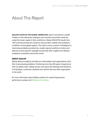 1Copyright © 2017 Gallup, Inc. All rights reserved.
State of the Global Workplace﻿  |  About This Report
About This Report
GALLUP’S STATE OF THE GLOBAL WORKPLACE report summarizes a wealth
of data on how effectively employers and countries around the world are
using the human capital in their workforces. Gallup World Poll results from
155 countries provide the context to discuss labor markets and workplace
conditions across global regions. The report covers a series of strategies for
maximizing workplace productivity, reveals regional workforce metrics and
features country-specific spotlight articles that offer insights from Gallup’s
workplace consultants around the world.
ABOUT GALLUP
Gallup delivers analytics and advice to help leaders and organizations solve
their most pressing problems. Combining more than 80 years of experience
with our global reach, Gallup knows more about the attitudes and behaviors
of employees, customers, students and citizens than any other organization
in the world.
For more information about Gallup solutions for optimizing business
performance, please visit Gallup.com/contact.
 