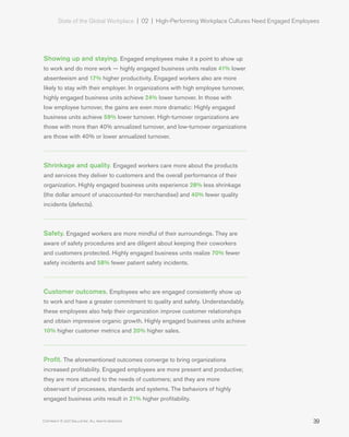 State of the Global Workplace | 02  |  High-Performing Workplace Cultures Need Engaged Employees
39Copyright © 2017 Gallup, Inc. All rights reserved.
Showing up and staying. Engaged employees make it a point to show up
to work and do more work — highly engaged business units realize 41% lower
absenteeism and 17% higher productivity. Engaged workers also are more
likely to stay with their employer. In organizations with high employee turnover,
highly engaged business units achieve 24% lower turnover. In those with
low employee turnover, the gains are even more dramatic: Highly engaged
business units achieve 59% lower turnover. High-turnover organizations are
those with more than 40% annualized turnover, and low-turnover organizations
are those with 40% or lower annualized turnover.
Shrinkage and quality. Engaged workers care more about the products
and services they deliver to customers and the overall performance of their
organization. Highly engaged business units experience 28% less shrinkage
(the dollar amount of unaccounted-for merchandise) and 40% fewer quality
incidents (defects).
Safety. Engaged workers are more mindful of their surroundings. They are
aware of safety procedures and are diligent about keeping their coworkers
and customers protected. Highly engaged business units realize 70% fewer
safety incidents and 58% fewer patient safety incidents.
Customer outcomes. Employees who are engaged consistently show up
to work and have a greater commitment to quality and safety. Understandably,
these employees also help their organization improve customer relationships
and obtain impressive organic growth. Highly engaged business units achieve
10% higher customer metrics and 20% higher sales.
Profit. The aforementioned outcomes converge to bring organizations
increased profitability. Engaged employees are more present and productive;
they are more attuned to the needs of customers; and they are more
observant of processes, standards and systems. The behaviors of highly
engaged business units result in 21% higher profitability.
 