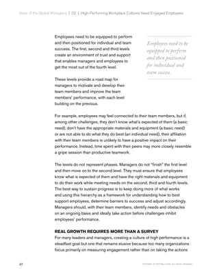 42 Copyright © 2017 Gallup, Inc. All rights reserved.
State of the Global Workplace | 02  |  High-Performing Workplace Cultures Need Engaged Employees
Employees need to be equipped to perform
and then positioned for individual and team
success. The first, second and third levels
create an environment of trust and support
that enables managers and employees to
get the most out of the fourth level.
These levels provide a road map for
managers to motivate and develop their
team members and improve the team
members’ performance, with each level
building on the previous.
For example, employees may feel connected to their team members, but if,
among other challenges, they don’t know what’s expected of them (a basic
need), don’t have the appropriate materials and equipment (a basic need)
or are not able to do what they do best (an individual need), their affiliation
with their team members is unlikely to have a positive impact on their
performance. Instead, time spent with their peers may more closely resemble
a gripe session than productive teamwork.
The levels do not represent phases. Managers do not “finish” the first level
and then move on to the second level. They must ensure that employees
know what is expected of them and have the right materials and equipment
to do their work while meeting needs on the second, third and fourth levels.
The best way to sustain progress is to keep doing more of what works
and using this hierarchy as a framework for understanding how to best
support employees, determine barriers to success and adjust accordingly.
Managers should, with their team members, identify needs and obstacles
on an ongoing basis and ideally take action before challenges inhibit
employees’ performance.
REAL GROWTH REQUIRES MORE THAN A SURVEY
For many leaders and managers, creating a culture of high performance is a
steadfast goal but one that remains elusive because too many organizations
focus primarily on measuring engagement rather than on taking the actions
Employees need to be
equipped to perform
and then positioned
for individual and
team success.
 