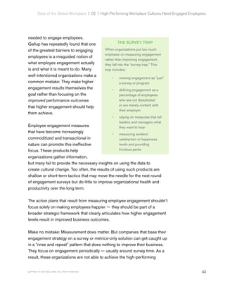 43Copyright © 2017 Gallup, Inc. All rights reserved.
State of the Global Workplace | 02  |  High-Performing Workplace Cultures Need Engaged Employees
needed to engage employees.
Gallup has repeatedly found that one
of the greatest barriers to engaging
employees is a misguided notion of
what employee engagement actually
is and what it is meant to do. Many
well-intentioned organizations make a
common mistake: They make higher
engagement results themselves the
goal rather than focusing on the
improved performance outcomes
that higher engagement should help
them achieve.
Employee engagement measures
that have become increasingly
commoditized and transactional in
nature can promote this ineffective
focus. These products help
organizations gather information,
but many fail to provide the necessary insights on using the data to
create cultural change. Too often, the results of using such products are
shallow or short-term tactics that may move the needle for the next round
of engagement surveys but do little to improve organizational health and
productivity over the long term.
The action plans that result from measuring employee engagement shouldn’t
focus solely on making employees happier — they should be part of a
broader strategic framework that clearly articulates how higher engagement
levels result in improved business outcomes.
Make no mistake: Measurement does matter. But companies that base their
engagement strategy on a survey or metrics-only solution can get caught up
in a "rinse and repeat" pattern that does nothing to improve their business.
They focus on engagement periodically — usually around survey time. As a
result, these organizations are not able to achieve the high-performing
THE SURVEY TRAP
When organizations put too much
emphasis on measuring engagement
rather than improving engagement,
they fall into the “survey trap.” This
trap includes:
•• viewing engagement as "just"
a survey or program
•• defining engagement as a
percentage of employees
who are not dissatisfied
or are merely content with
their employer
•• relying on measures that tell
leaders and managers what
they want to hear
•• measuring workers'
satisfaction or happiness
levels and providing
frivolous perks
 