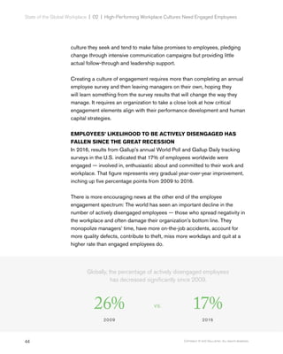 44 Copyright © 2017 Gallup, Inc. All rights reserved.
State of the Global Workplace | 02  |  High-Performing Workplace Cultures Need Engaged Employees
culture they seek and tend to make false promises to employees, pledging
change through intensive communication campaigns but providing little
actual follow-through and leadership support.
Creating a culture of engagement requires more than completing an annual
employee survey and then leaving managers on their own, hoping they
will learn something from the survey results that will change the way they
manage. It requires an organization to take a close look at how critical
engagement elements align with their performance development and human
capital strategies.
EMPLOYEES’ LIKELIHOOD TO BE ACTIVELY DISENGAGED HAS
FALLEN SINCE THE GREAT RECESSION
In 2016, results from Gallup’s annual World Poll and Gallup Daily tracking
surveys in the U.S. indicated that 17% of employees worldwide were
engaged — involved in, enthusiastic about and committed to their work and
workplace. That figure represents very gradual year-over-year improvement,
inching up five percentage points from 2009 to 2016.
There is more encouraging news at the other end of the employee
engagement spectrum: The world has seen an important decline in the
number of actively disengaged employees — those who spread negativity in
the workplace and often damage their organization’s bottom line. They
monopolize managers’ time, have more on-the-job accidents, account for
more quality defects, contribute to theft, miss more workdays and quit at a
higher rate than engaged employees do.
Globally, the percentage of actively disengaged employees
has decreased significantly since 2009.
26%
2009
VS. 17%
2016
 