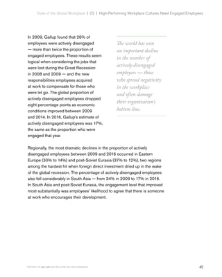 45Copyright © 1993-1998, 2017 Gallup, Inc. All rights reserved.
State of the Global Workplace | 02  |  High-Performing Workplace Cultures Need Engaged Employees
In 2009, Gallup found that 26% of
employees were actively disengaged
— more than twice the proportion of
engaged employees. These results seem
logical when considering the jobs that
were lost during the Great Recession
in 2008 and 2009 — and the new
responsibilities employees acquired
at work to compensate for those who
were let go. The global proportion of
actively disengaged employees dropped
eight percentage points as economic
conditions improved between 2009
and 2014. In 2016, Gallup’s estimate of
actively disengaged employees was 17%,
the same as the proportion who were
engaged that year.
Regionally, the most dramatic declines in the proportion of actively
disengaged employees between 2009 and 2016 occurred in Eastern
Europe (30% to 14%) and post-Soviet Eurasia (37% to 12%), two regions
among the hardest hit when foreign direct investment dried up in the wake
of the global recession. The percentage of actively disengaged employees
also fell considerably in South Asia — from 34% in 2009 to 17% in 2016.
In South Asia and post-Soviet Eurasia, the engagement level that improved
most substantially was employees’ likelihood to agree that there is someone
at work who encourages their development.
The world has seen
an important decline
in the number of
actively disengaged
employees — those
who spread negativity
in the workplace
and often damage
their organization’s
bottom line.
 