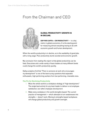 2 Copyright © 1993-1998, 2017 Gallup, Inc. All rights reserved.
State of the Global Workplace﻿  |  From the Chairman and CEO
From the Chairman and CEO
GLOBAL PRODUCTIVITY GROWTH IS
IN DECLINE.
GDP PER CAPITA — OR PRODUCTIVITY — is a key
metric in global economics. It is the starting point
for measuring almost everything having to do with
economic growth and human development.
When the world’s productivity is in decline, so is the availability of good jobs
with a living wage. Poor productivity stunts societal and economic growth.
My conclusion from reading this report is that global productivity can be
fixed. Executives and a wide variety of team leaders at many different levels
could change the world’s productivity quickly.
Gallup analytics find that “There is someone at work who encourages
my development” is one of the best survey questions that separates
enthusiastic, high-performing workers from low-performing, miserable ones.
The Fix for Declining Productivity
1.	 Move the whole world to a workplace strategy of “high development.”
The single best activity for any team leader to deliver is not employee
satisfaction, but rather employee development.
2.	 Make every workplace in the world strengths-based. The current
practice of management — which attempts to turn weaknesses into
strengths — doesn’t work. Moving to strengths-based workplaces
will change global productivity and growth overnight.
 