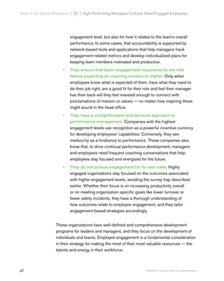 48 Copyright © 2017 Gallup, Inc. All rights reserved.
State of the Global Workplace | 02  |  High-Performing Workplace Cultures Need Engaged Employees
engagement level, but also for how it relates to the team’s overall
performance. In some cases, that accountability is supported by
network-based tools and applications that help managers track
engagement-related metrics and develop individualized plans for
keeping team members motivated and productive.
•• They ensure that basic engagement requirements are met
before expecting an inspiring mission to matter. Only when
employees know what is expected of them, have what they need to
do their job right, are a good fit for their role and feel their manager
has their back will they feel invested enough to connect with
proclamations of mission or values — no matter how inspiring these
might sound in the head office.
•• They have a straightforward and decisive approach to
performance management. Companies with the highest
engagement levels use recognition as a powerful incentive currency
for developing employees’ capabilities. Conversely, they see
mediocrity as a hindrance to performance. These companies also
know that, to drive continual performance development, managers
and employees need frequent coaching conversations that help
employees stay focused and energized for the future.
•• They do not pursue engagement for its own sake. Highly
engaged organizations stay focused on the outcomes associated
with higher engagement levels, avoiding the survey trap described
earlier. Whether their focus is on increasing productivity overall
or on meeting organization-specific goals like lower turnover or
fewer safety incidents, they have a thorough understanding of
how outcomes relate to employee engagement, and they tailor
engagement-based strategies accordingly.
These organizations have well-defined and comprehensive development
programs for leaders and managers, and they focus on the development of
individuals and teams. Employee engagement is a fundamental consideration
in their strategy for making the most of their most valuable resources — the
talents and energy in their workforce.
 