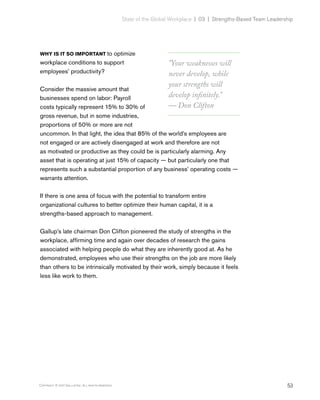 53Copyright © 2017 Gallup, Inc. All rights reserved.
State of the Global Workplace | 03  |  Strengths-Based Team Leadership
WHY IS IT SO IMPORTANT to optimize
workplace conditions to support
employees’ productivity?
Consider the massive amount that
businesses spend on labor: Payroll
costs typically represent 15% to 30% of
gross revenue, but in some industries,
proportions of 50% or more are not
uncommon. In that light, the idea that 85% of the world’s employees are
not engaged or are actively disengaged at work and therefore are not
as motivated or productive as they could be is particularly alarming. Any
asset that is operating at just 15% of capacity — but particularly one that
represents such a substantial proportion of any business’ operating costs —
warrants attention.
If there is one area of focus with the potential to transform entire
organizational cultures to better optimize their human capital, it is a
strengths-based approach to management.
Gallup’s late chairman Don Clifton pioneered the study of strengths in the
workplace, affirming time and again over decades of research the gains
associated with helping people do what they are inherently good at. As he
demonstrated, employees who use their strengths on the job are more likely
than others to be intrinsically motivated by their work, simply because it feels
less like work to them.
"Your weaknesses will
never develop, while
your strengths will
develop infinitely."
— Don Clifton
 