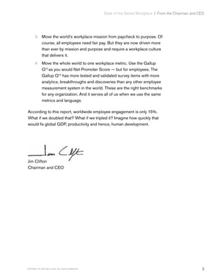 3Copyright © 2017 Gallup, Inc. All rights reserved.
State of the Global Workplace﻿  |  From the Chairman and CEO
3.	 Move the world’s workplace mission from paycheck to purpose. Of
course, all employees need fair pay. But they are now driven more
than ever by mission and purpose and require a workplace culture
that delivers it.
4.	 Move the whole world to one workplace metric. Use the Gallup
Q12
as you would Net Promoter Score — but for employees. The
Gallup Q12
has more tested and validated survey items with more
analytics, breakthroughs and discoveries than any other employee
measurement system in the world. These are the right benchmarks
for any organization. And it serves all of us when we use the same
metrics and language.
According to this report, worldwide employee engagement is only 15%.
What if we doubled that? What if we tripled it? Imagine how quickly that
would fix global GDP, productivity and hence, human development.
Jim Clifton
Chairman and CEO
 