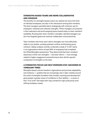 58 Copyright © 2017 Gallup, Inc. All rights reserved.
State of the Global Workplace | 03  |  Strengths-Based Team Leadership
STRENGTHS-BASED TEAMS ARE MORE COLLABORATIVE
AND COHESIVE
The benefits of a strengths-based culture are realized not only at the level
of individual employees, but also in the interactions among team members.
The best managers assemble teams strategically with a forensic eye for
employees’ individual and collective strengths. These managers are proactive
in their selections and avoid assigning teams based solely on team members’
availability. Knowing their team members’ strengths, talented managers can
set more targeted goals and maximize collaboration and productivity.
Team members who know each other’s strengths can more effectively
relate to one another, avoiding potential conflicts and boosting group
cohesion. Gallup analysts recently conducted a study of 11,441 teams
in six organizations where at least 30% of employees had completed
the CliftonStrengths assessment. They determined that team members’
awareness of their own strengths — and each other’s — more strongly
related to higher engagement and performance than did the specific
composition of strengths on the team.
A STRENGTHS FOCUS CAN HELP WORKERS STAY ANCHORED IN
TURBULENT TIMES
Strengths-based cultures transform organizations and promote adaptability
and resilience — qualities that are increasingly vital in labor markets around
the world. A strengths foundation that includes coaching and development
gives people a greater sense of confidence in their abilities — a sense of
their “true north” that helps them stay oriented for high productivity amid
shifting workplace needs.
 