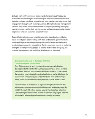 59Copyright © 2017 Gallup, Inc. All rights reserved.
State of the Global Workplace | 03  |  Strengths-Based Team Leadership
Gallup’s work with businesses facing rapid changes brought about by
external factors like mergers or technological disruption demonstrates how
focusing on team members’ strengths can help maintain and even boost their
engagement through such challenging times. Strengths-based management
can also help better position businesses for organic growth by identifying
natural innovators within their workforces, as well as entrepreneurial-minded
employees who can carry new ideas to fruition.
Beyond helping businesses establish strengths-based cultures, Gallup
has in recent years been working with state and national governments to
implement large-scale strengths programs that increase well-being and
productivity among entire populations. If entire countries commit to exploring
strengths and empowering people to be and do their best every day, the
potential for economic and individual development is unlimited.
Empowering People to Succeed With the
CliftonStrengths Assessment
Don Clifton’s seminal work on strengths psychology led to the
development of the CliftonStrengths assessment, an online tool that
identifies a person’s natural talents within a framework of 34 themes.
By revealing how individuals most naturally think, feel and behave, the
assessment helps employees understand and build on the unique
areas in which they have the most potential to grow and succeed.
The instrument is at the heart of a global strengths movement that
addresses the untapped potential of individuals and workgroups. By
mid-2017, nearly 17 million people around the globe had taken the
CliftonStrengths assessment across 22 different languages. See the
appendix for a breakdown of assessment use by language.
 