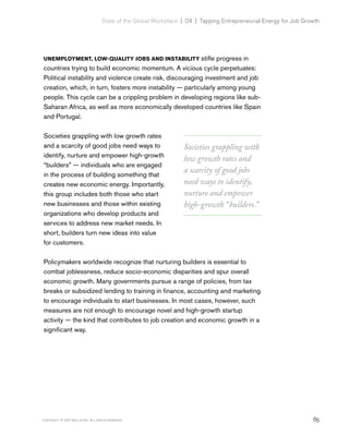 65Copyright © 2017 Gallup, Inc. All rights reserved.
State of the Global Workplace | 04  |  Tapping Entrepreneurial Energy for Job Growth
UNEMPLOYMENT, LOW-QUALITY JOBS AND INSTABILITY stifle progress in
countries trying to build economic momentum. A vicious cycle perpetuates:
Political instability and violence create risk, discouraging investment and job
creation, which, in turn, fosters more instability — particularly among young
people. This cycle can be a crippling problem in developing regions like sub-
Saharan Africa, as well as more economically developed countries like Spain
and Portugal.
Societies grappling with low growth rates
and a scarcity of good jobs need ways to
identify, nurture and empower high-growth
“builders” — individuals who are engaged
in the process of building something that
creates new economic energy. Importantly,
this group includes both those who start
new businesses and those within existing
organizations who develop products and
services to address new market needs. In
short, builders turn new ideas into value
for customers.
Policymakers worldwide recognize that nurturing builders is essential to
combat joblessness, reduce socio-economic disparities and spur overall
economic growth. Many governments pursue a range of policies, from tax
breaks or subsidized lending to training in finance, accounting and marketing
to encourage individuals to start businesses. In most cases, however, such
measures are not enough to encourage novel and high-growth startup
activity — the kind that contributes to job creation and economic growth in a
significant way.
Societies grappling with
low growth rates and
a scarcity of good jobs
need ways to identify,
nurture and empower
high-growth “builders.”
 