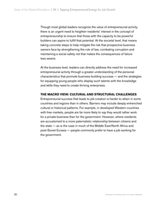 66 Copyright © 2017 Gallup, Inc. All rights reserved.
State of the Global Workplace | 04  |  Tapping Entrepreneurial Energy for Job Growth
Though most global leaders recognize the value of entrepreneurial activity,
there is an urgent need to heighten residents’ interest in the concept of
entrepreneurship to ensure that those with the capacity to be powerful
builders can aspire to fulfill that potential. At the societal level, that means
taking concrete steps to help mitigate the risk that prospective business
owners face by strengthening the rule of law, combating corruption and
maintaining a social safety net that makes the consequences of failure
less severe.
At the business level, leaders can directly address the need for increased
entrepreneurial activity through a greater understanding of the personal
characteristics that promote business-building success — and the strategies
for equipping young people who display such talents with the knowledge
and skills they need to create thriving enterprises.
THE MACRO VIEW: CULTURAL AND STRUCTURAL CHALLENGES
Entrepreneurial success that leads to job creation is harder to attain in some
countries and regions than in others. Barriers may include deeply entrenched
cultural or historical patterns. For example, in developed Western countries
with free markets, people are far more likely to say they would rather work
for a private business than for the government. However, where residents
are accustomed to a more paternalistic relationship between citizens and
the state — as is the case in much of the Middle East/North Africa and
post-Soviet Eurasia — people commonly prefer to have a job working for
the government.
 