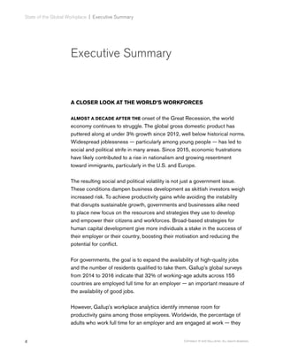 4 Copyright © 2017 Gallup, Inc. All rights reserved.
State of the Global Workplace﻿ | Executive Summary
Executive Summary
A CLOSER LOOK AT THE WORLD’S WORKFORCES
ALMOST A DECADE AFTER THE onset of the Great Recession, the world
economy continues to struggle. The global gross domestic product has
puttered along at under 3% growth since 2012, well below historical norms.
Widespread joblessness — particularly among young people — has led to
social and political strife in many areas. Since 2015, economic frustrations
have likely contributed to a rise in nationalism and growing resentment
toward immigrants, particularly in the U.S. and Europe.
The resulting social and political volatility is not just a government issue.
These conditions dampen business development as skittish investors weigh
increased risk. To achieve productivity gains while avoiding the instability
that disrupts sustainable growth, governments and businesses alike need
to place new focus on the resources and strategies they use to develop
and empower their citizens and workforces. Broad-based strategies for
human capital development give more individuals a stake in the success of
their employer or their country, boosting their motivation and reducing the
potential for conflict.
For governments, the goal is to expand the availability of high-quality jobs
and the number of residents qualified to take them. Gallup’s global surveys
from 2014 to 2016 indicate that 32% of working-age adults across 155
countries are employed full time for an employer — an important measure of
the availability of good jobs.
However, Gallup’s workplace analytics identify immense room for
productivity gains among those employees. Worldwide, the percentage of
adults who work full time for an employer and are engaged at work — they
 