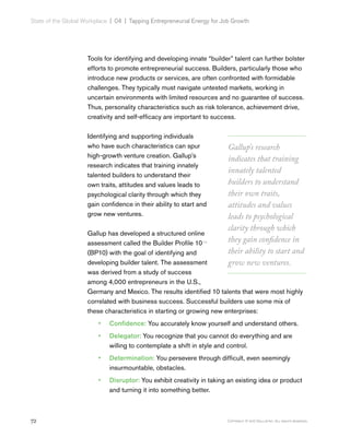 72 Copyright © 2017 Gallup, Inc. All rights reserved.
State of the Global Workplace | 04  |  Tapping Entrepreneurial Energy for Job Growth
Tools for identifying and developing innate “builder” talent can further bolster
efforts to promote entrepreneurial success. Builders, particularly those who
introduce new products or services, are often confronted with formidable
challenges. They typically must navigate untested markets, working in
uncertain environments with limited resources and no guarantee of success.
Thus, personality characteristics such as risk tolerance, achievement drive,
creativity and self-efficacy are important to success.
Identifying and supporting individuals
who have such characteristics can spur
high-growth venture creation. Gallup’s
research indicates that training innately
talented builders to understand their
own traits, attitudes and values leads to
psychological clarity through which they
gain confidence in their ability to start and
grow new ventures.
Gallup has developed a structured online
assessment called the Builder Profile 10TM
(BP10) with the goal of identifying and
developing builder talent. The assessment
was derived from a study of success
among 4,000 entrepreneurs in the U.S.,
Germany and Mexico. The results identified 10 talents that were most highly
correlated with business success. Successful builders use some mix of
these characteristics in starting or growing new enterprises:
•• Confidence: You accurately know yourself and understand others.
•• Delegator: You recognize that you cannot do everything and are
willing to contemplate a shift in style and control.
•• Determination: You persevere through difficult, even seemingly
insurmountable, obstacles.
•• Disruptor: You exhibit creativity in taking an existing idea or product
and turning it into something better.
Gallup’s research
indicates that training
innately talented
builders to understand
their own traits,
attitudes and values
leads to psychological
clarity through which
they gain confidence in
their ability to start and
grow new ventures.
 