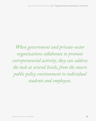 State of the Global Workplace | 04  |  Tapping Entrepreneurial Energy for Job Growth
75Copyright © 2017 Gallup, Inc. All rights reserved.
When government and private-sector
organizations collaborate to promote
entrepreneurial activity, they can address
the task at several levels, from the macro
public policy environment to individual
students and employees.
 