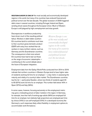 79Copyright © 2017 Gallup, Inc. All rights reserved.
State of the Global Workplace | 05 | Western Europe
WESTERN EUROPE IS ONE OF the most socially and economically developed
regions in the world, but many of its countries have endured financial and
political turmoil over the last decade. The global recession of 2009 triggered
debt crises in several countries, including Portugal, Ireland and Spain,
sending shock waves throughout the European Union. Much of Western
Europe is still plagued by high unemployment and slow growth.
Discrepancies in workforce productivity
have driven much of the resulting political
fallout. Workers in debt-ridden southern
EU countries tend to contribute much less
to their country’s gross domestic product
(GDP) with every hour worked than do
workers in many northern nations, such as
Germany and the Scandinavian countries.
The consequence is that more solvent
EU countries have had to bail out those
on the verge of economic catastrophe —
contributing to the current debate about
the future of European integration.
Employment data from the Gallup World Polls conducted from 2014 to 2016
indicate that northern countries in Western Europe tend to have higher rates
of residents working full time for an employer — a key metric in assessing the
maturity and vitality of a country’s labor market. The Scandinavian countries
top the list — particularly Sweden, where two-thirds of residents aged 23
to 65 (67%) work full time for an employer. This number falls below 40% in
Spain (37%) and Italy (36%).
In some cases, however, focusing exclusively on this employment metric
may give a misleading picture of labor markets in the region. In Germany,
for example, less than half of working-age adults (46%) are employed full
time for an employer, but relatively high proportions are employed part time
by choice (15%) or are self-employed (10%). In a developed economy like
Germany’s, such responses likely reflect flexibility in employment options to
accommodate work-life balance.
Western Europe is one
of the most socially and
economically developed
regions in the world,
but many of its countries
have endured financial
and political turmoil
over the last decade.
 