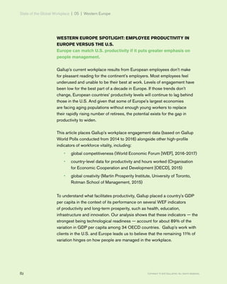 State of the Global Workplace | 05 | Western Europe
82 Copyright © 2017 Gallup, Inc. All rights reserved.
WESTERN EUROPE SPOTLIGHT: EMPLOYEE PRODUCTIVITY IN
EUROPE VERSUS THE U.S.
Europe can match U.S. productivity if it puts greater emphasis on
people management.
Gallup’s current workplace results from European employees don’t make
for pleasant reading for the continent’s employers. Most employees feel
underused and unable to be their best at work. Levels of engagement have
been low for the best part of a decade in Europe. If those trends don’t
change, European countries’ productivity levels will continue to lag behind
those in the U.S. And given that some of Europe’s largest economies
are facing aging populations without enough young workers to replace
their rapidly rising number of retirees, the potential exists for the gap in
productivity to widen.
This article places Gallup’s workplace engagement data (based on Gallup
World Polls conducted from 2014 to 2016) alongside other high-profile
indicators of workforce vitality, including:
•• global competitiveness (World Economic Forum [WEF], 2016-2017)
•• country-level data for productivity and hours worked (Organisation
for Economic Cooperation and Development [OECD], 2015)
•• global creativity (Martin Prosperity Institute, University of Toronto,
Rotman School of Management, 2015)
To understand what facilitates productivity, Gallup placed a country's GDP
per capita in the context of its performance on several WEF indicators
of productivity and long-term prosperity, such as health, education,
infrastructure and innovation. Our analysis shows that these indicators — the
strongest being technological readiness — account for about 89% of the
variation in GDP per capita among 34 OECD countries. Gallup’s work with
clients in the U.S. and Europe leads us to believe that the remaining 11% of
variation hinges on how people are managed in the workplace.
 