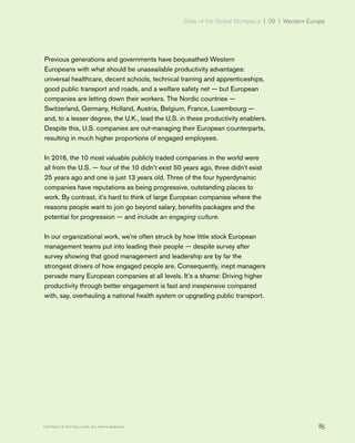 State of the Global Workplace | 05 | Western Europe
85Copyright © 2017 Gallup, Inc. All rights reserved.
Previous generations and governments have bequeathed Western
Europeans with what should be unassailable productivity advantages:
universal healthcare, decent schools, technical training and apprenticeships,
good public transport and roads, and a welfare safety net — but European
companies are letting down their workers. The Nordic countries —
Switzerland, Germany, Holland, Austria, Belgium, France, Luxembourg —
and, to a lesser degree, the U.K., lead the U.S. in these productivity enablers.
Despite this, U.S. companies are out-managing their European counterparts,
resulting in much higher proportions of engaged employees.
In 2016, the 10 most valuable publicly traded companies in the world were
all from the U.S. — four of the 10 didn’t exist 50 years ago, three didn’t exist
25 years ago and one is just 13 years old. Three of the four hyperdynamic
companies have reputations as being progressive, outstanding places to
work. By contrast, it’s hard to think of large European companies where the
reasons people want to join go beyond salary, benefits packages and the
potential for progression — and include an engaging culture.
In our organizational work, we’re often struck by how little stock European
management teams put into leading their people — despite survey after
survey showing that good management and leadership are by far the
strongest drivers of how engaged people are. Consequently, inept managers
pervade many European companies at all levels. It’s a shame: Driving higher
productivity through better engagement is fast and inexpensive compared
with, say, overhauling a national health system or upgrading public transport.
 