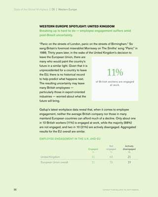 State of the Global Workplace | 05 | Western Europe
86 Copyright © 2017 Gallup, Inc. All rights reserved.
WESTERN EUROPE SPOTLIGHT: UNITED KINGDOM
Breaking up is hard to do — employee engagement suffers amid
post-Brexit uncertainty.
“Panic on the streets of London, panic on the streets of Birmingham.” So
sang Britain’s foremost miserablist Morrissey on The Smiths’ song “Panic” in
1986. Thirty years later, in the wake of the United Kingdom’s decision to
leave the European Union, there are
many who would paint the country’s
future in a similar light. Given that it is
unprecedented for a country to leave
the EU, there is no historical record
to help predict what happens next.
The resulting uncertainty may leave
many British employees —
particularly those in export-oriented
industries — worried about what the
future will bring.
Gallup’s latest workplace data reveal that, when it comes to employee
engagement, neither the average British company nor those in many
mainland European countries can afford much of a decline. Only about one
in 10 British workers (11%) is engaged at work, while the majority (68%)
are not engaged, and two in 10 (21%) are actively disengaged. Aggregated
results for the EU overall are similar.
EMPLOYEE ENGAGEMENT IN THE U.K. AND EU
Engaged
%
Not
engaged
%
Actively
disengaged
%
United Kingdom 11 68 21
European Union overall 11 70 19
11%
of British workers are engaged
at work.
 