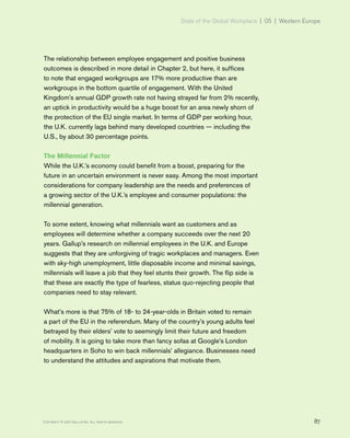 State of the Global Workplace | 05 | Western Europe
87Copyright © 2017 Gallup, Inc. All rights reserved.
The relationship between employee engagement and positive business
outcomes is described in more detail in Chapter 2, but here, it suffices
to note that engaged workgroups are 17% more productive than are
workgroups in the bottom quartile of engagement. With the United
Kingdom’s annual GDP growth rate not having strayed far from 2% recently,
an uptick in productivity would be a huge boost for an area newly shorn of
the protection of the EU single market. In terms of GDP per working hour,
the U.K. currently lags behind many developed countries — including the
U.S., by about 30 percentage points.
The Millennial Factor
While the U.K.’s economy could benefit from a boost, preparing for the
future in an uncertain environment is never easy. Among the most important
considerations for company leadership are the needs and preferences of
a growing sector of the U.K.’s employee and consumer populations: the
millennial generation.
To some extent, knowing what millennials want as customers and as
employees will determine whether a company succeeds over the next 20
years. Gallup’s research on millennial employees in the U.K. and Europe
suggests that they are unforgiving of tragic workplaces and managers. Even
with sky-high unemployment, little disposable income and minimal savings,
millennials will leave a job that they feel stunts their growth. The flip side is
that these are exactly the type of fearless, status quo-rejecting people that
companies need to stay relevant.
What’s more is that 75% of 18- to 24-year-olds in Britain voted to remain
a part of the EU in the referendum. Many of the country’s young adults feel
betrayed by their elders’ vote to seemingly limit their future and freedom
of mobility. It is going to take more than fancy sofas at Google’s London
headquarters in Soho to win back millennials’ allegiance. Businesses need
to understand the attitudes and aspirations that motivate them.
 
