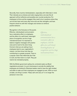 State of the Global Workplace | 05 | Western Europe
89Copyright © 2017 Gallup, Inc. All rights reserved.
Secondly, there must be individualization, especially with millennials in mind.
Their interests are so diverse and wide-ranging that a one-size-fits-all
approach will be ineffective and possibly even counter-productive. For
employees to thrive and be engaged, they need to be in positions where they
can do their best work every day, know and use their strengths, and have
frequent check-ins with their manager and mentors to reinforce
positive behavior.
Recognition is the final piece of the puzzle.
Effective, individualized communication
has a restorative effect on employees,
and the effect of a well-timed, meaningful
piece of recognition can be a huge
motivational boost. It is important to
balance negative messages with positive
ones and to look for the silver lining:
Connect what you are asking of your
employees back to your organization’s
mission. Let them know how they are
contributing to a greater purpose. There is
a popular notion that millennials don’t like
to work, but that notion is a myth. They just
need to be motivated properly.
With the British government sailing into uncharted waters as Brexit
negotiations proceed, it is up to businesses to provide the stability that
employees are looking for. Business leaders need to have the right mindset
and skills to make sure their employees are engaged at work. With so much
at stake, one thing is certain: “Keep calm and carry on” is no longer the
panacea it once was.
Effective,
individualized
communication has a
restorative effect on
employees, and the
effect of a well-timed,
meaningful piece of
recognition can be a huge
motivational boost.
 