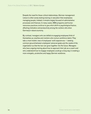 State of the Global Workplace | 05 | Western Europe
94 Copyright © 2017 Gallup, Inc. All rights reserved.
Despite the need for these critical relationships, German management
culture is often sorely lacking training or education that emphasizes
managing people; instead, it remains largely focused on administrative
processes and finances. In many cases, MBA programs and human
resources practices continue to give short shrift to psychological factors
affecting motivation and productivity among the workers who drive
Germany’s robust economy.
By contrast, managers who are skilled at engaging employees think of
themselves as coaches and mentors who nurture workforce talent. They
take a more holistic view of employees’ work experiences — seeking
common ground between employees’ personal goals and the needs of the
organization so that the two can grow together into the future. Managers
who have ongoing training about how to approach their job as a coach and
who understand how to engage employees could go a long way in creating a
more energetic, productive and happy German workforce.
 