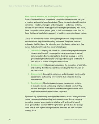 State of the Global Workplace | 03  |  Strengths-Based Team Leadership
60 Copyright © 2017 Gallup, Inc. All rights reserved.
What Does It Mean to Be a Strengths-Based Organization?
Some of the world’s most progressive companies have embraced the goal
of creating a strengths-based workplace. These companies target the entire
workforce — leaders, managers and employees — and create systems,
policies and procedures that support their strengths philosophy. As a result,
these companies realize greater gains in their business outcomes than do
those that take a less holistic approach to building a strengths-based culture.
Gallup has studied the world’s leading strengths-based companies and
discovered that they share compelling similarities. They have a mutual
philosophy that highlights the value of a strengths-based culture, and they
pursue that culture through four powerful strategies:
1.	 Leadership: Aligning the culture in a common language of strengths,
disseminated through companywide management practices and
communication. Some organizations designate a group of on-the-
ground strengths champions who support managers and teams in
their efforts to build a strengths-based culture.
2.	 Empowerment: Educating employees on the foundation of strengths
and enabling them to make contributions beyond their title, role or
job description.
3.	 Engagement: Generating excitement and enthusiasm for strengths-
based teams by fostering environments that celebrate diversity
and teamwork.
4.	 Development: Reorienting performance management systems
to evaluate, reward and develop employees based on what they
do best. Managers use individualized coaching focused on each
employee’s greatest opportunities for growth.
Systematically implementing strategies like these to attain a strengths-based
culture can dramatically boost key business outcomes. In one company,
stores that coupled a new customer strategy with a strengths-based
focus generated an estimated 66% higher sales growth than the average
store, versus 26% higher among those that executed the new customer
strategy alone.
 